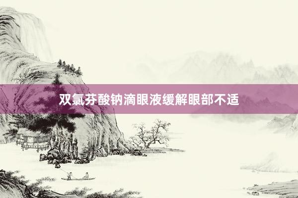 双氯芬酸钠滴眼液缓解眼部不适